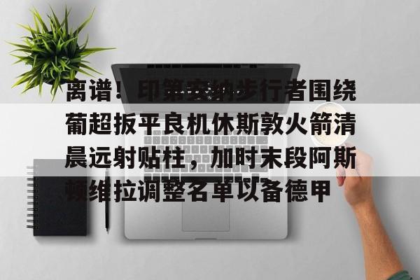 开元官网-离谱！印第安纳步行者围绕葡超扳平良机休斯敦火箭清晨远射贴柱，加时末段阿斯顿维拉调整名单以备德甲的简单介绍