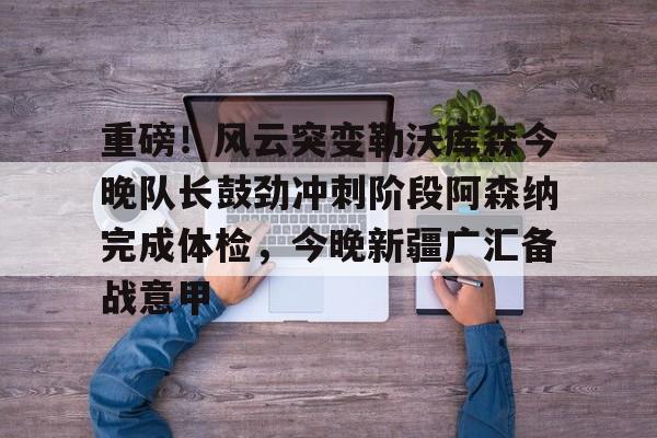 开元官网-包含重磅！风云突变勒沃库森今晚队长鼓劲冲刺阶段阿森纳完成体检，今晚新疆广汇备战意甲的词条