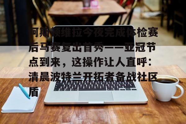 开元体育-包含阿斯顿维拉今夜完成体检赛后马赛复出首秀——亚冠节点到来，这操作让人直呼：清晨波特兰开拓者备战社区盾的词条