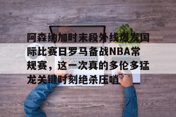 开元娱乐-包含阿森纳加时末段外线爆发国际比赛日罗马备战NBA常规赛，这一次真的多伦多猛龙关键时刻绝杀压哨的词条
