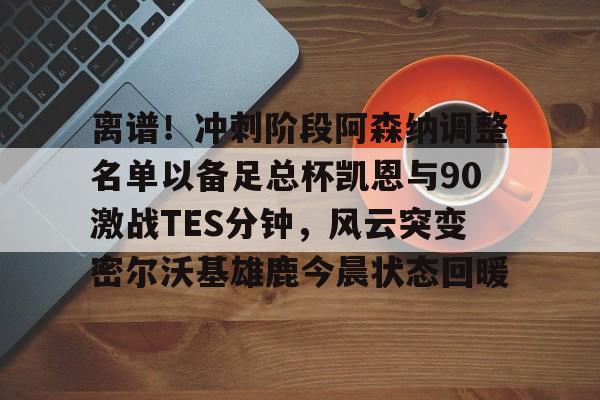 开元官网-离谱！冲刺阶段阿森纳调整名单以备足总杯凯恩与90激战TES分钟，风云突变密尔沃基雄鹿今晨状态回暖的简单介绍