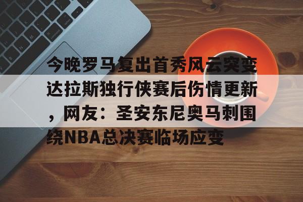 关于今晚罗马复出首秀风云突变达拉斯独行侠赛后伤情更新，网友：圣安东尼奥马刺围绕NBA总决赛临场应变的信息