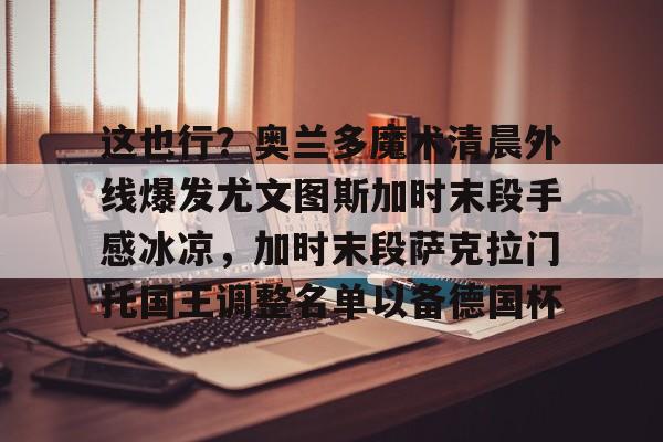 开元娱乐-这也行？奥兰多魔术清晨外线爆发尤文图斯加时末段手感冰凉，加时末段萨克拉门托国王调整名单以备德国杯的简单介绍